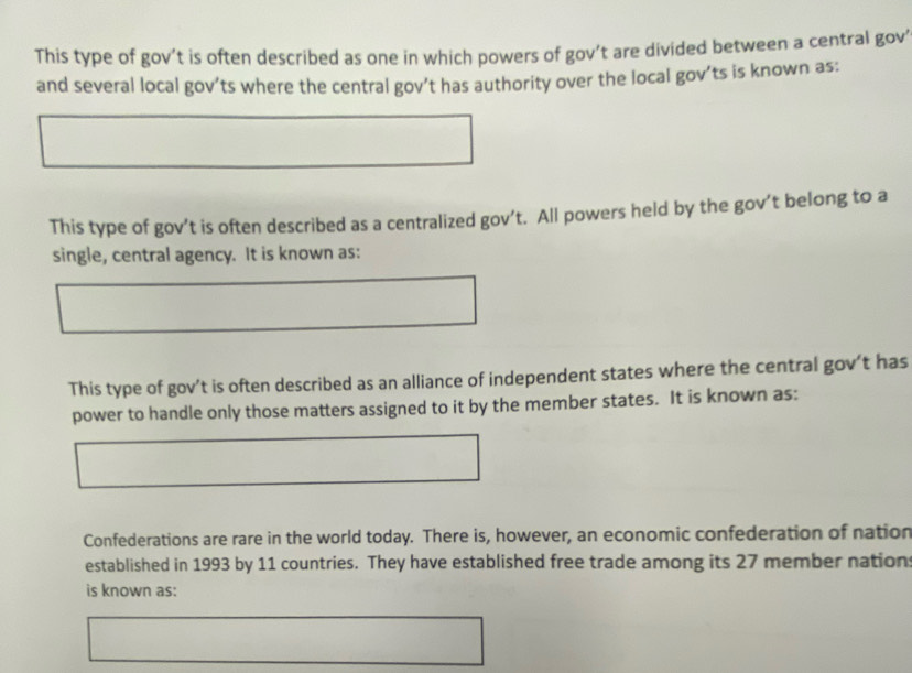 This type of gov’t is often described as one in which powers of gov’t are divided between a central gov' 
and several local gov’ts where the central gov’t has authority over the local gov’ts is known as: 
This type of gov’t is often described as a centralized gov’t. All powers held by the gov’t belong to a 
single, central agency. It is known as: 
This type of gov’t is often described as an alliance of independent states where the central gov’t has 
power to handle only those matters assigned to it by the member states. It is known as: 
Confederations are rare in the world today. There is, however, an economic confederation of nation 
established in 1993 by 11 countries. They have established free trade among its 27 member nations 
is known as: