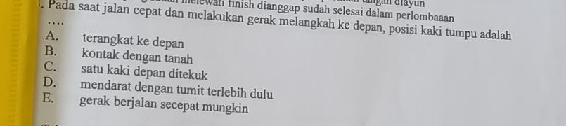 angán diayun
nclewatl finish dianggap sudah selesai dalam perlombaaan
. Pada saat jalan cepat dan melakukan gerak melangkah ke depan, posisi kaki tumpu adalah
A. terangkat ke depan
B. kontak dengan tanah
C. satu kaki depan ditekuk
D. mendarat dengan tumit terlebih dulu
E. gerak berjalan secepat mungkin