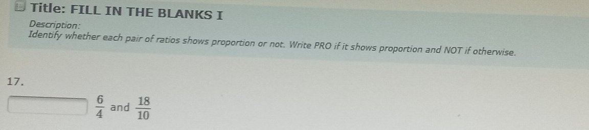 Title: FILL IN THE BLANKS I 
Description: 
Identify whether each pair of ratios shows proportion or not. Write PRO if it shows proportion and NOT if otherwise. 
17.
 6/4  and  18/10 