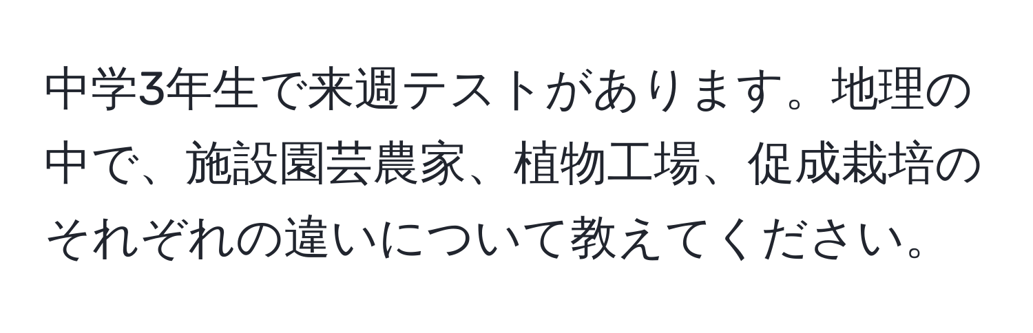 中学3年生で来週テストがあります。地理の中で、施設園芸農家、植物工場、促成栽培のそれぞれの違いについて教えてください。