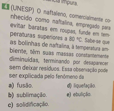 uncia ímpura.
4 (UNESP) O naftaleno, comercialmente co-
nhecido como naftalina, empregado para
evitar baratas em roupas, funde em tem-
peraturas superiores a 80°C. Sabe-se que
as bolinhas de naftalina, à temperatura am-
biente, têm suas massas constantemente
diminuídas, terminando por desaparecer
sem deixar resíduos. Essa observação pode
ser explicada pelo fenômeno da
a) fusão. d) liquefação.
b) sublimação. e) ebulição.
c) solidificação.