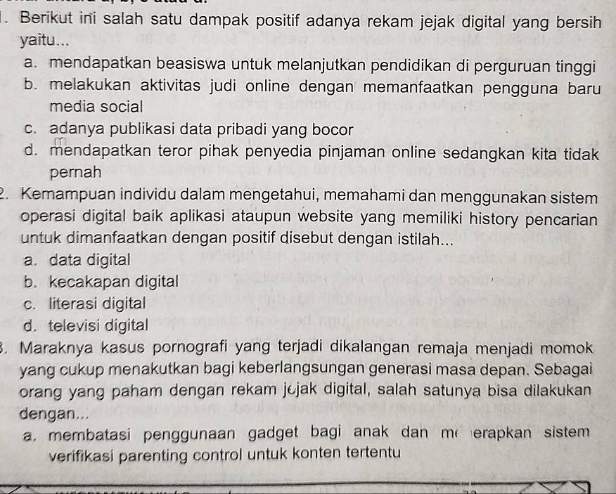 Berikut ini salah satu dampak positif adanya rekam jejak digital yang bersih
yaitu...
a. mendapatkan beasiswa untuk melanjutkan pendidikan di perguruan tinggi
b. melakukan aktivitas judi online dengan memanfaatkan pengguna baru
media social
c. adanya publikasi data pribadi yang bocor
d. mendapatkan teror pihak penyedia pinjaman online sedangkan kita tidak
pernah
2. Kemampuan individu dalam mengetahui, memahami dan menggunakan sistem
operasi digital baik aplikasi ataupun website yang memiliki history pencarian
untuk dimanfaatkan dengan positif disebut dengan istilah...
a. data digital
b. kecakapan digital
c. literasi digital
d. televisi digital
3. Maraknya kasus pornografi yang terjadi dikalangan remaja menjadi momok
yang cukup menakutkan bagi keberlangsungan generasi masa depan. Sebagai
orang yang paham dengan rekam jejak digital, salah satunya bisa dilakukan
dengan...
a. membatasi penggunaan gadget bagi anak dan merapkan sistem 
verifikasi parenting control untuk konten tertentu