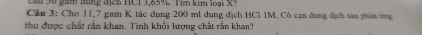 can 50 gam dung dịch HCI 3,65%. Tim kim loại X? 
Câu 3: Cho 11,7 gam K tác dụng 200 ml dung dịch HCl 1M. Cô cạn dung dịch sau phản ứng 
thu được chất rắn khan. Tính khối lượng chất rắn khan?