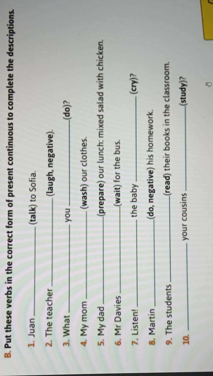 Put these verbs in the correct form of present continuous to complete the descriptions. 
1. Juan _(talk) to Sofia. 
2. The teacher _(laugh, negative). 
3. What _you_ (do)? 
4. My mom _(wash) our clothes. 
5. My dad _(prepare) our lunch: mixed salad with chicken. 
6. Mr Davies _(wait) for the bus. 
7. Listen! _the baby_ (cry)? 
8. Martin _(do, negative) his homework. 
9. The students _(read) their books in the classroom. 
10. _your cousins _(study)?