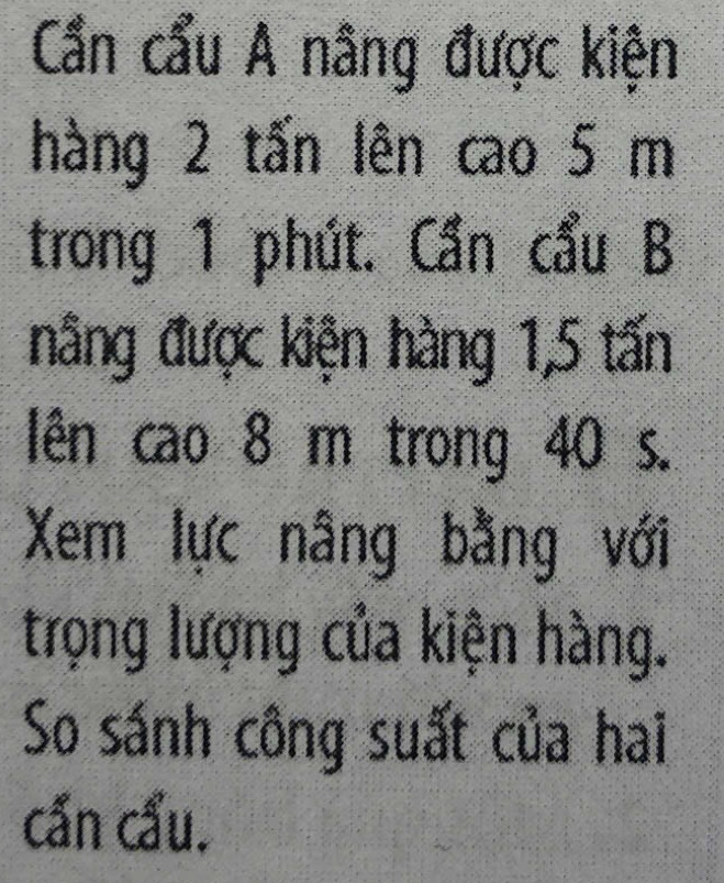 Cần cẩu A nâng được kiện 
hàng 2 tấn lên cao 5 m
trong 1 phút. Cần cẩu B 
nâng được kiện hàng 1, 5 tấn 
lên cao 8 m trong 40 s. 
Xem lực nâng bằng với 
trọng lượng của kiện hàng. 
So sánh công suất của hai 
cần cầu.