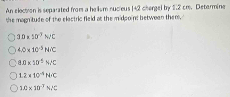 An electron is separated from a helium nucleus (+2 charge) by 1.2 cm. Determine
the magnitude of the electric field at the midpoint between them.
3.0* 10^(-7)N/C
4.0* 10^(-5)N/C
8.0* 10^(-5)N/C
1.2* 10^(-4)N/C
1.0* 10^(-7)N/C