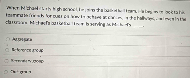 When Michael starts high school, he joins the basketball team. He begins to look to his
teammate friends for cues on how to behave at dances, in the hallways, and even in the
classroom. Michael’s basketball team is serving as Michael's_
Aggregate
Reference group
Secondary group
Out-group