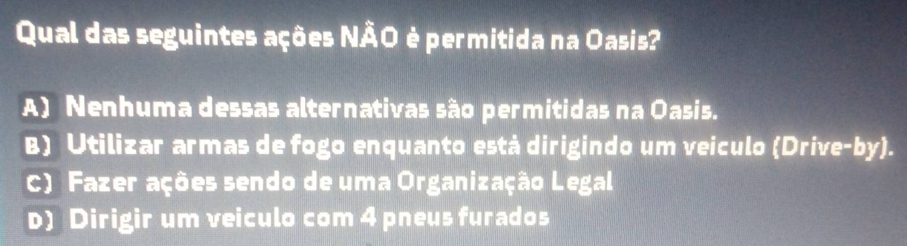 Qual das seguintes ações NÃO è permitida na Oasis?
A) Nenhuma dessas alternativas são permitidas na Oasis.
B) Utilizar armas de fogo enquanto está dirigindo um veiculo (Drive-by).
c) Fazer ações sendo de uma Organização Legal
D) Dirigir um veiculo com 4 pneus furados