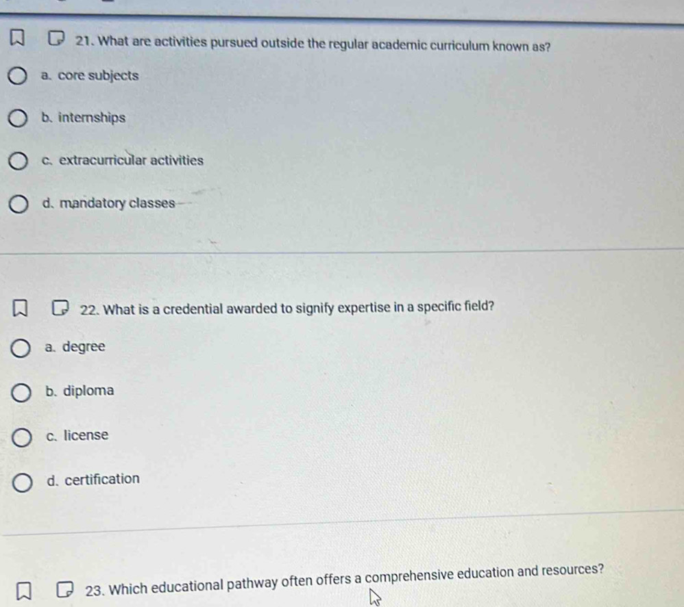 What are activities pursued outside the regular academic curriculum known as?
a. core subjects
b. internships
c. extracurricular activities
d.mandatory classes
22. What is a credential awarded to signify expertise in a specific field?
a. degree
b. diploma
c. license
d. certification
23. Which educational pathway often offers a comprehensive education and resources?