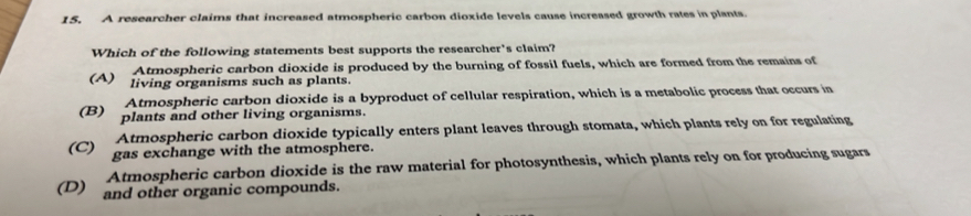 A researcher claims that increased atmospheric carbon dioxide levels cause increased growth rates in plants.
Which of the following statements best supports the researcher's claim?
Atmospheric carbon dioxide is produced by the burning of fossil fuels, which are formed from the remains of
(A) living organisms such as plants.
Atmospheric carbon dioxide is a byproduct of cellular respiration, which is a metabolic process that occurs in
(B) plants and other living organisms.
Atmospheric carbon dioxide typically enters plant leaves through stomata, which plants rely on for regulating
(C) gas exchange with the atmosphere.
Atmospheric carbon dioxide is the raw material for photosynthesis, which plants rely on for producing sugars
(D) and other organic compounds.