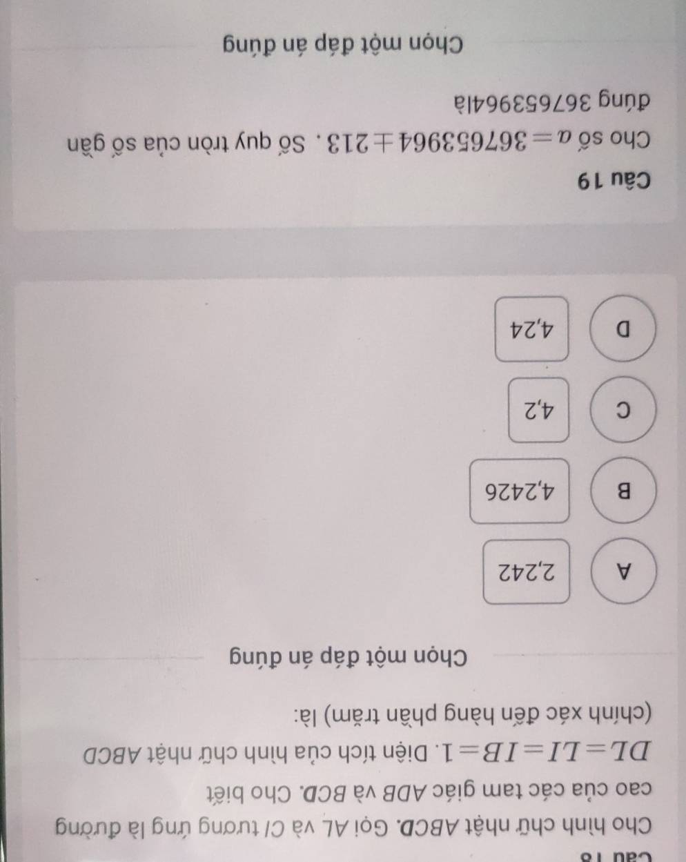 Cầu 18
Cho hình chữ nhật ABCD. Gọi AL và C/ tương ứng là đường
cao của các tam giác ADB và BCD. Cho biết
DL=LI=IB=1. Diện tích của hình chữ nhật ABCD
(chính xác đến hàng phần trăm) là:
Chọn một đáp án đúng
A 2,242
B 4,2426
C 4,2
D 4,24
Câu 19
Cho số a=367653964± 213. Số quy tròn của số gần
đúng 367653964là
Chọn một đáp án đúng