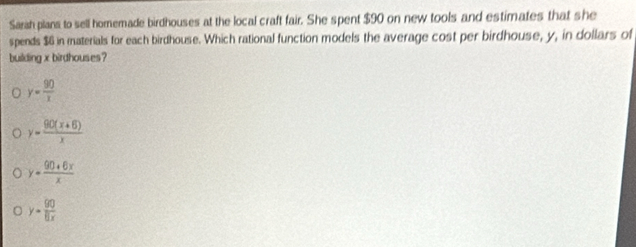 Sarsh plans to sell homemade birdhouses at the local craft fair. She spent $90 on new tools and estimates that she
spends $6 in materials for each birdhouse. Which rational function models the average cost per birdhouse, y, in dollars of
building x birdhouses?
y= 90/x 
y= (90(x+6))/x 
y- (90+6x)/x 
y= 90/8x 