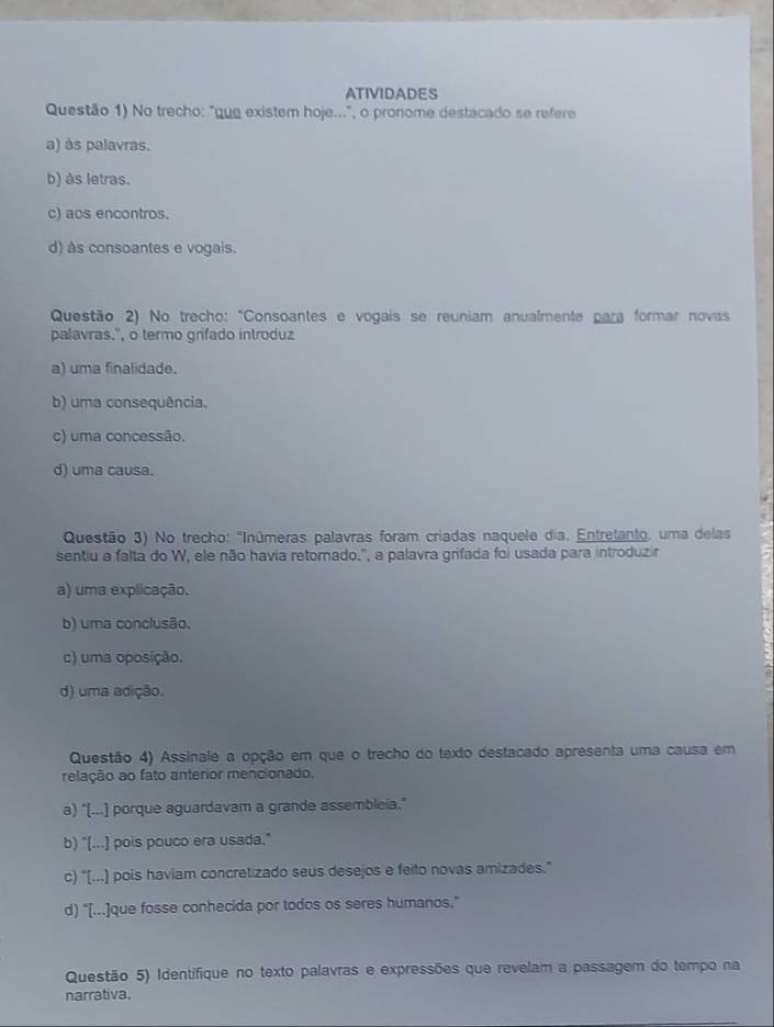 ATIVIDADES
Questão 1) No trecho: "que existem hoje...", o pronome destacado se refere
a) às palavras.
b) às letras.
c) aos encontros.
d) às consoantes e vogais.
Questão 2) No trecho: "Consoantes e vogais se reuniam anualmente para formar novas
palavras.", o termo grifado introduz
a) uma finalidade.
b) uma consequência.
c) uma concessão.
d) uma causa.
Questão 3) No trecho: "Inúmeras palavras foram criadas naquele dia. Entretanto, uma delas
sentiu a falta do W, ele não havia retomado.", a palavra grifada foi usada para introduzir
a) uma explicação.
b) uma conclusão.
c) uma oposição.
d) uma adição.
Questão 4) Assinale a opção em que o trecho do texto destacado apresenta uma causa em
relação ao fato anterior mencionado.
a) "[...] porque aguardavam a grande assembleia."
b) "[...] pois pouco era usada."
c) "[...) pois haviam concretizado seus desejos e feito novas amizades."
d) "[...]que fosse conhecida por todos os seres humanos."
Questão 5) Identifique no texto palavras e expressões que revelam a passagem do tempo na
narrativa.