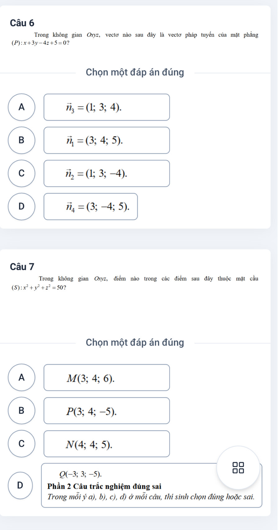 Trong không gian Oxyz, vectơ nào sau đây là vectơ pháp tuyến của mặt phẳng
(P) :x+3y-4z+5=0 ?
Chọn một đáp án đúng
A
vector n_3=(1;3;4).
B
vector n_1=(3;4;5).
C
vector n_2=(1;3;-4).
D
vector n_4=(3;-4;5). 
Câu 7
Trong không gian Oxyz, điểm nào trong các điểm sau đây thuộc mặt cầu
(S) :x^2+y^2+z^2=50 ?
Chọn một đáp án đúng
A
M(3;4;6).
B
P(3;4;-5).
C
N(4;4;5).
□□
Q(-3;3;-5). 
D Phần 2 Câu trắc nghiệm đúng sai
Trong mỗi ý a), b), c), d) ở mỗi câu, thí sinh chọn đúng hoặc sai.