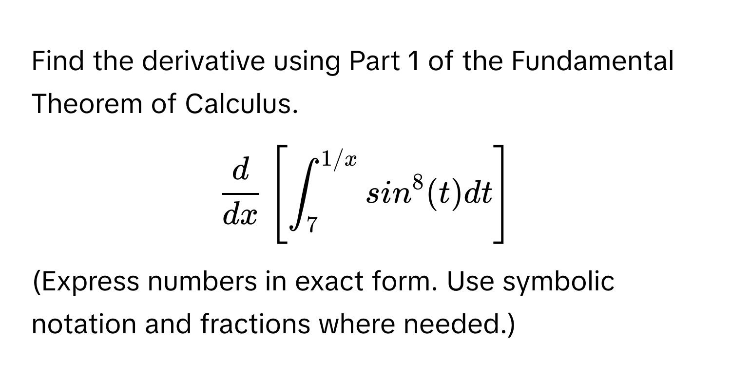 Find the derivative using Part 1 of the Fundamental Theorem of Calculus. 
$ d/dx  [ ∈t_7^(1/x) sin^8(t) dt ]$. 
(Express numbers in exact form. Use symbolic notation and fractions where needed.)