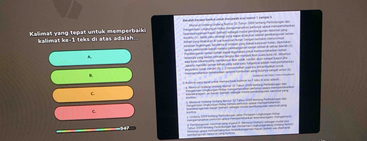 Bacalah bacaan benkut untuk menjawab soal nomor 1 sampal 3.
Menurut Undang-Undang Nomor 32 Takan 2009 tentang Perlindungan dan
Kalimat yang tepat untuk memperbaiki Pengelolaan Lingkungan Hidup mengamanatkan perlunya upaya mempertahankan
keanekaragaman hayan (khatı) sebagai modal pembangunan nasional yang
kalimat ke-1 teks di atas adalah... kontinu (1). Salah satu strategi yang dapar dilakukan adalah pembangunan taman
kehati yang diłakukan đi luar kawasan hután Dengan semakin menurunnya
kowalitas lingkungan, terutama di wilayah yang bukan kwason hutan, diperlukan
upaya pelestarián keháïi melalui pombanguran taman kehas di setiap daerah (J)
A. Pembanguran taman kehaši dapáł digunakan untuk mempertahankan kehas
seternga yong sudah semakin langka dan menjadi kon puafu kota (4). Misainya
saja kota Jakarta yang mempunyai ikon salak condet, akan sangat bagus jika
Jakarta memiliki taman kehaï yang salar sañu fungsinya adalah mempertahankan
B. eksistensi salak condet (5). (...) taman kehati juga bru dimanfaatkan unuk
mempertahankan keberadaan spesies tumbuhan yang dulunya sangat umun (6).
3. Kalimat yang tepat untuk momporbaïki kalimat ke-1 teks di atas adalsh.... Dkadastani dies hma  w mongabroyes
a. Menurut Undang-Undang Nomör 32 Tahun 2009 tentang Perlindungan dan
C.  Pengelolaan Lingkungan Hidup mengamanatkan perlunya upaya mempertahankan
keanekansgam- an hayań (kehaï) sebagai modal pembonguman nasional yang
k ontinu 
5. Menorul Undang-Undang Nomor 32 Tahun 2009 tentang Perlimdungan dam
Pengelolaan Ungkunçan Hidup bahwa perfunya upaya mempertahankan
C. keanekarzgaman hayati (kehati) sebagai modal pembangunan nasional yang
kantinu
c. Undang 2009 tertang Perlndungen adan Peragam Lingkungan Hidup
mengamanatkan perluma upaya mainpertahankan keanekaragam: mengamana
947 d. Pembangunan nasional yang mgand D. Menurut Urehati) sebagai modal per
Tahun 2009 tentang Perlinðungon dan Perfaman Lingkungandang-Undang Nomor
perbanouñan nasion al vang kastinu Perlunya upaya mempertahankan keanekaragaman hayas (kehati sau diamanal