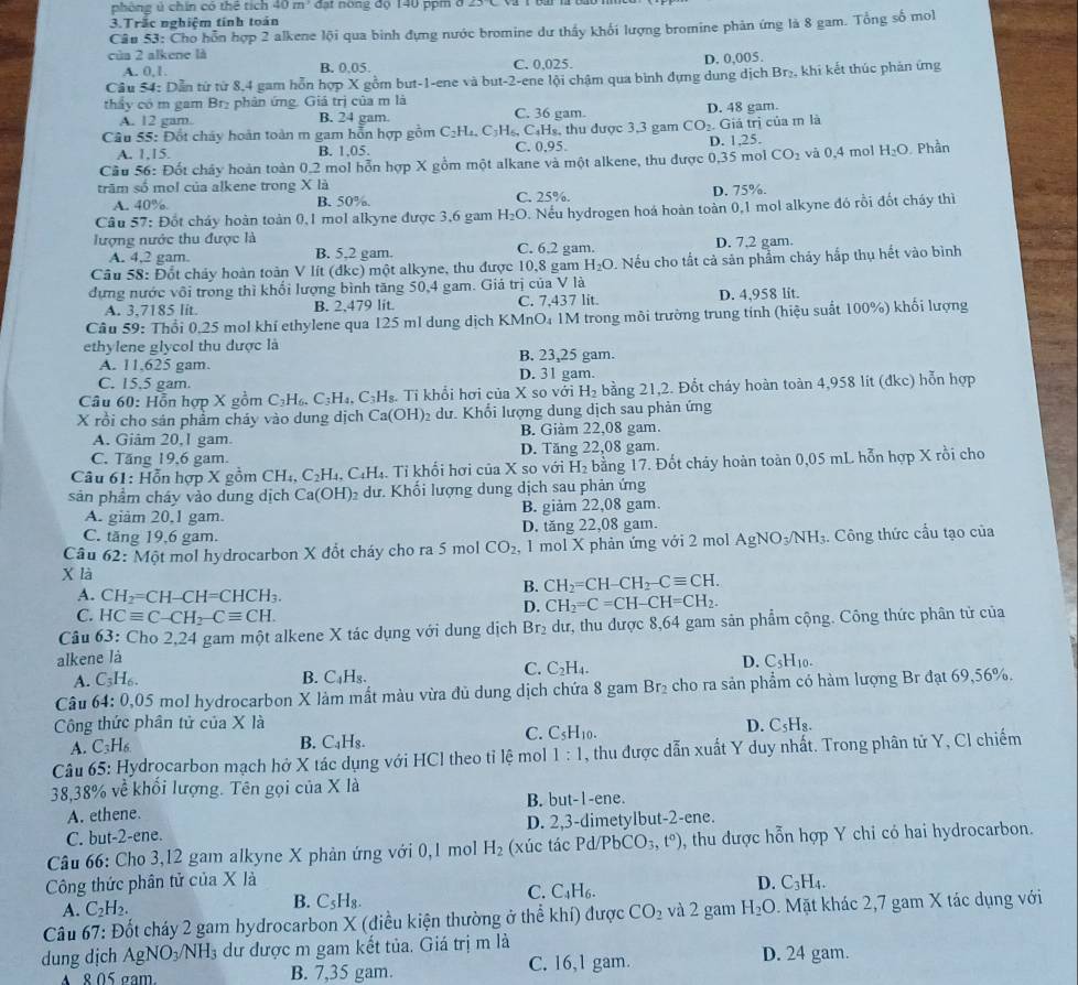 phòng ú chín có thể tích 40m đạt nóng độ 140 ppm ở
3.Trắc nghiệm tính toán
Câu 53: Cho hồn hợp 2 alkene lội qua binh dựng nước bromine dư thầy khối lượng bromine phản ứng là 8 gam. Tổng số mol
cùa 2 alkene là
A. 0,1. B. 0,05. C. 0,025. D. 0,005.
Câu 54: Dẫn từ từ 8,4 gam hỗn hợp X gồm but-1-ene và but-2-ene lội chậm qua bình dựng dung dịch Br₂, khi kết thúc phản ứng
thấy có m gam Brị phản ứng. Giá trị của m là
A. 12 gam. B. 24 gam. C. 36 gam. D. 48 gam.
Câu 55: Đốt cháy hoàn toàn m gam hỗn hợp gồm C_2H_4 4, C₃H₅, C₃H₅, thu được 3,3 gam CO_2. Giá trị của m là
A. 1,15. B. 1,05. C. 0.95. D. 1,25.
Cầu 56: Đốt chây hoàn toàn 0,2 mol hỗn hợp X gồm một alkane và một alkene, thu được 0,35 mol CO_2 và 0,4 mol H_2O Phần
trãm số mol của alkene trong X là C. 25%.
A. 40%. B. 50% D. 75%.
Câu 57: Đốt cháy hoàn toàn 0,1 mol alkyne được 3,6 gam H_2O. Nếu hydrogen hoá hoàn toàn 0,1 mol alkyne đó rồi đốt cháy thì
lượng nước thu được là D. 7,2 gam.
A. 4,2 gam. B. 5,2 gam. C. 6.2 gam.
Câu 58: Đốt chảy hoàn toàn V lít (đkc) một alkyne, thu được 10,8 gam H_2O. Nếu cho tất cả sản phẩm chảy hắp thụ hết vào bình
dựng nước vôi trong thì khối lượng bình tăng 50,4 gam. Giá trị của V là
A. 3.7185 lit. B. 2,479 lit. C. 7,437 lit. D. 4,958 lit.
Câu 59: Thổi 0.25 mol khí ethylene qua 125 ml dung dịch KMnO₄ 1M trong môi trường trung tính (hiệu suất 100%) khối lượng
ethylene glycol thu được là
A. 11,625 gam. B. 23,25 gam.
C. 15.5 gam. D. 31 gam.
Câu 60: Hỗn hợp X gồm C_3H_6.C_3H_4,C_3H_8. Tỉ khổi hơi của X so với H_2 bằng 21,2. Đốt cháy hoàn toàn 4,958 lít (đkc) hỗn hợp
X rồi cho sản phẩm cháy vào dung dịch Ca(OH) 2 dư. Khổi lượng dung dịch sau phản ứng
A. Giâm 20,1 gam. B. Giàm 22,08 gam.
C. Tăng 19,6 gam. D. Tăng 22,08 gam.
Câu 61: Hỗn hợp X gồm CH_4,C_2H_4, C_4H. Tỉ khối hơi của X so với H H_2 bằng 17. Đốt cháy hoàn toàn 0,05 mL hỗn hợp X rồi cho
sản phẩm cháy vào dung dịch Ca(OH) dư. Khối lượng dung dịch sau phản ứng
B. 012 n 22.
A. giảm 20,1 gam. 08 gam.
C. tăng 19,6 gam. D. tăng 22,08 gam.
Câu 62: Một mol hydrocarbon X đổt cháy cho ra 5 mol CO_2 , 1 mol X phản ứng với 2 mol AgNO_3/NH_3 3. Công thức cầu tạo của
X là CH_2=CH-CH_2-Cequiv CH.
A. CH_2=CH-CH=CHCH_3.
B.
D. CH_2=C=CH-CH=CH_2.
C. HCequiv C-CH_2-Cequiv CH.
Câu 63: Cho 2,24 gam một alkene X tác dụng với dung dịch Br₂ dư, thu được 8,64 gam sản phẩm cộng. Công thức phân tử của
alkene là D. C_5H_10.
A. C_3H_6 B. C_4H_8.
C. C_2H_4.
Câu 64: 0,05 mol hydrocarbon X làm mất màu vừa đủ dung dịch chứa 8 gam Br_2 cho ra sản phẩm có hàm lượng Br đạt 69,56%.
Công thức phân tử của X là D. C_5H_8
A. C3H₆ B. C_4H_8.
C. C_5H_10.
Câu 65: Hydrocarbon mạch hở X tác dụng với HCl theo tỉ lệ mol 1:1 , thu được dẫn xuất Y duy nhất. Trong phân tử Y, Cl chiếm
38,38% về khối lượng. Tên gọi của X là
A. ethene. B. but-1-ene.
C. but-2-ene. D. 2,3-dimetylbut-2-ene.
Câu 66: Cho 3,12 gam alkyne X phản ứng với 0,1 mol H_2 (xúc tác Pd/PbCO_3,t°) , thu được hỗn hợp Y chỉ có hai hydrocarbon.
Công thức phân tử của X là D. C_3H_4.
B.
C. C_4H_6.
A. C_2H_2. C_5H_8.
Câu 67: Đốt cháy 2 gam hydrocarbon X (điều kiện thường ở thể khí) được CO_2 và 2 gam H_2O. Mặt khác 2,7 gam X tác dụng với
dung dịch AgN O_3/NH_3 dư được m gam kết tủa. Giá trị m là
A 8 05 gam B. 7,35 gam. C. 16,1 gam. D. 24 gam.