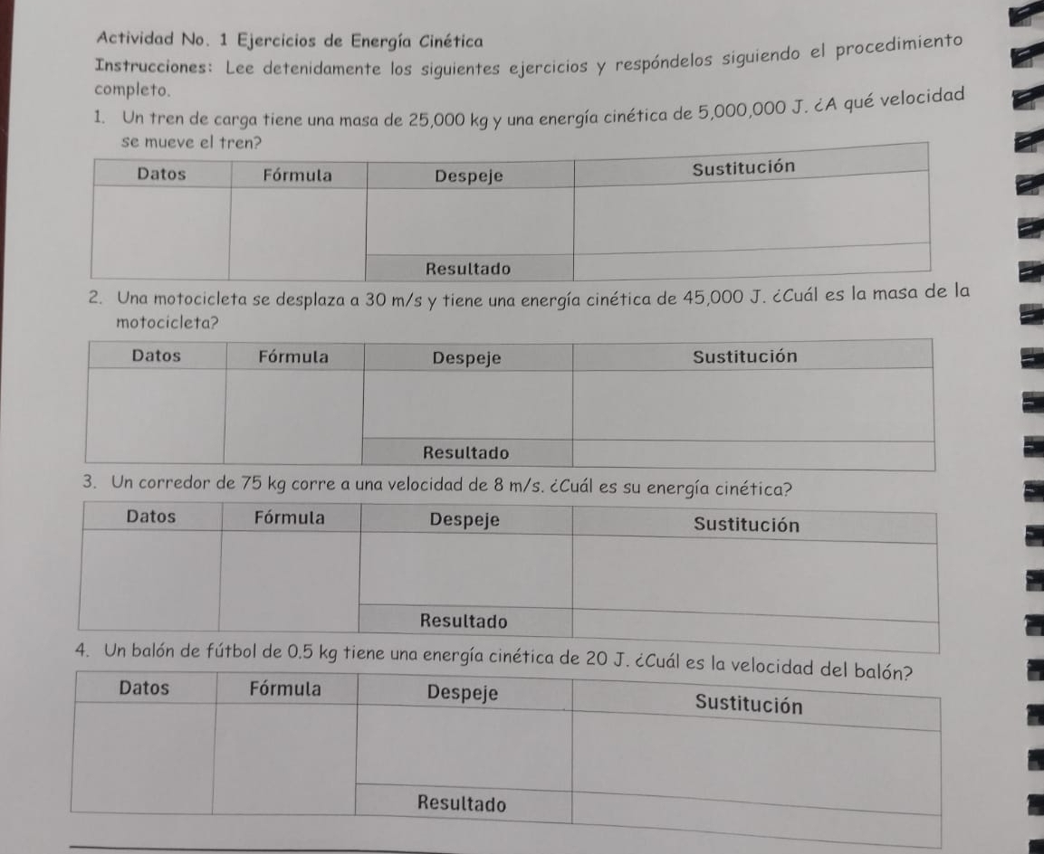 Actividad No. 1 Ejercicios de Energía Cinética 
Instrucciones: Lee detenidamente los siguientes ejercicios y respóndelos siguiendo el procedimiento 
completo. 
1. Un tren de carga tiene una masa de 25,000 kg y una energía cinética de 5,000,000 J. ¿A qué velocidad 
2. Una motocicleta se desplaza a 30 m/s y tiene una energía cinética de 45,000 J. ¿Cuál es la masa de la 
motocicleta? 
3. Un corredor de 75 kg corre a una velocidad de 8 m/s. ¿Cuál es su energía cinética? 
4. Un balón de fútbol de 0.5 kg tiene una energía cinética de 20 J. ¿Cuá