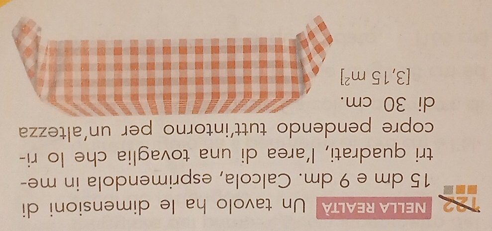 NELLA REALTA Un tavolo ha le dimensioni di
15 dm e 9 dm. Calcola, esprimendola in me- 
tri quadrati, l’area di una tovaglia che lo ri- 
copre pendendo tutt'intorno per un'altezza 
di 30 cm
[3,15m^2]
