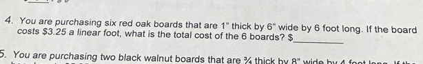 You are purchasing six red oak boards that are 1'' thick by 6'' wide by 6 foot long. If the board 
_ 
costs $3.25 a linear foot, what is the total cost of the 6 boards? $ 
5. You are purchasing two black walnut boards that are % thick by 8^n