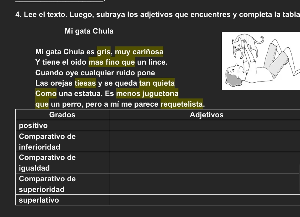 Lee el texto. Luego, subraya los adjetivos que encuentres y completa la tabla 
Mi gata Chula 
Mi gata Chula es gris, muy cariñosa 
Y tiene el oido mas fino que un lince. 
Cuando oye cualquier ruido pone 
Las orejas tiesas y se queda tan quieta 
Como una estatua. Es menos juguetona 
que un perro, pero a mí me parece requetelista. 
Grados Adjetivos 
positivo 
Comparativo de 
inferioridad 
Comparativo de 
igualdad 
Comparativo de 
superioridad 
superlativo