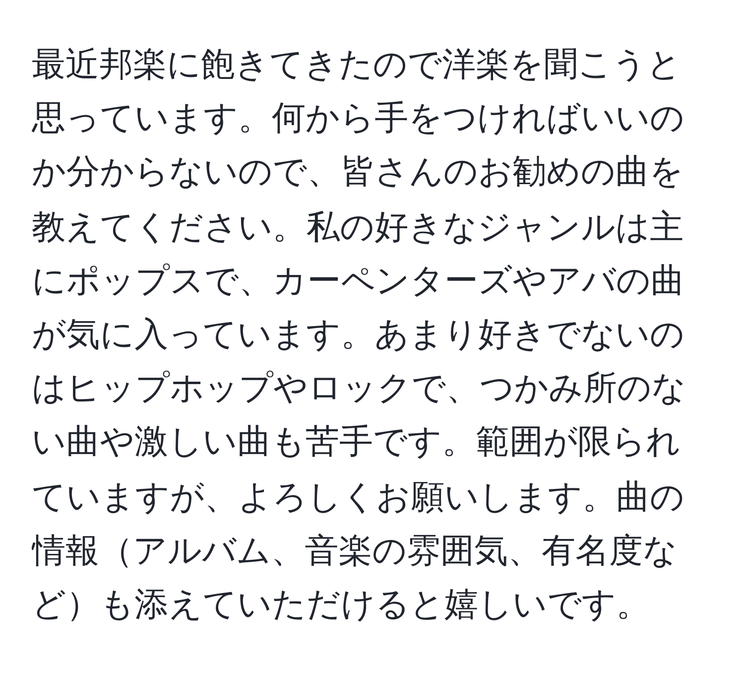 最近邦楽に飽きてきたので洋楽を聞こうと思っています。何から手をつければいいのか分からないので、皆さんのお勧めの曲を教えてください。私の好きなジャンルは主にポップスで、カーペンターズやアバの曲が気に入っています。あまり好きでないのはヒップホップやロックで、つかみ所のない曲や激しい曲も苦手です。範囲が限られていますが、よろしくお願いします。曲の情報アルバム、音楽の雰囲気、有名度なども添えていただけると嬉しいです。