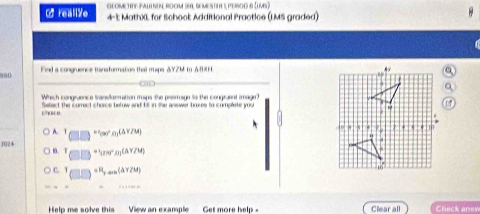 realize GEOMeTrY PAULSEN, RooM 316, SEMESTER 1, PEROD 8 (lm5)
4-1: MathXL for School: Additional Practice (LMS graded)
Find a congruence transformation that maps ΔYZM to ΔBXH. 
680 
( m) 
Which congruence transiformation maps the preimage to the congruent image?
Select the comect choice below and fill in the answer boxes to complete you
charce
A.
2024 T_(□ )=r_(90°,0)(△ YZM)
B. T_(□ ,□ )+t_(270°,0)(△ YZM)
C. T_(□ ,□ )circ R_y,son(△ YZM)
xapprox 0.1
Help me solve this View an example Get more help - Clear all Check anew