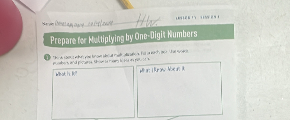 LESSON 11 SESSION 1 
Name: 
Prepare for Multiplying by One-Digit Numbers 
1 Think about what you know about multiplication. Fill in each box. Use words, 
numbers, and pictures. Show as many ideas as you can. 
What Is It? What I Know About It