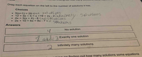 Drag each equation on the left to the number of solutions it has.
Choices
5(x+1)=25
12+3x+5=x+19+2x-2
4x=3(x+4)-8
2x+10+6x=8x-7
Answers
No solution
Exactly one solution
Infinitely many solutions
finding out how many solutions some equations