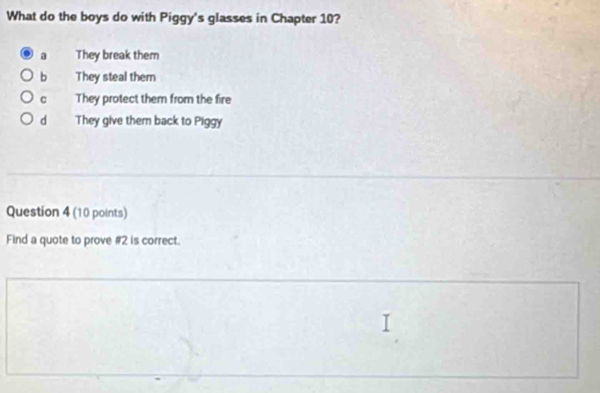 What do the boys do with Piggy's glasses in Chapter 10?
a They break them
b They steal them
C They protect them from the fire
d They give them back to Piggy
Question 4 (10 points)
Find a quote to prove #2 is correct.