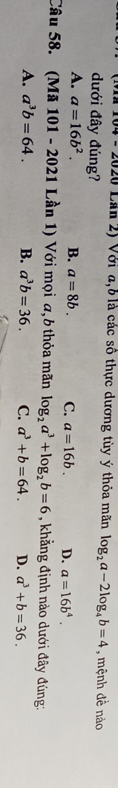 Lần 2) Với a, 6 là các số thực dương tùy ý thỏa mãn log _2a-2log _4b=4 , mệnh đề nào
dưới đây đúng?
A. a=16b^2. B. a=8b. C. a=16b. D. a=16b^4. 
Câu 58. (Mã 101 - 2021 Lần 1) Với mọi a,6 thỏa mãn log _2a^3+log _2b=6 , khẳng định nào dưới đây đúng:
A. a^3b=64. B. a^3b=36. C. a^3+b=64. D. a^3+b=36.