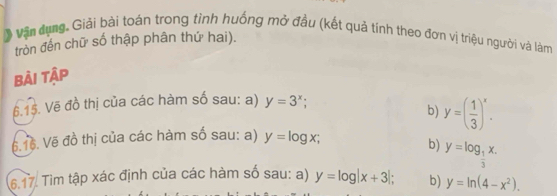 》 vận dụng. Giải bài toán trong tình huống mở đầu (kết quả tính theo đơn vị triệu người và làm 
tròn đến chữ số thập phân thứ hai). 
bài tập 
6.15. Vẽ đồ thị của các hàm số sau: a) y=3^x; 
b) y=( 1/3 )^x. 
6.16. Vẽ đồ thị của các hàm số sau: a) y=log x; 
b) y=log _ 1/3 x. 
6.17. Tìm tập xác định của các hàm số sau: a) y=log |x+3|; b) y=ln (4-x^2).