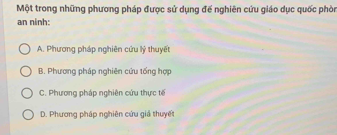 Một trong những phương pháp được sử dụng để nghiên cứu giáo dục quốc phòn
an ninh:
A. Phương pháp nghiên cứu lý thuyết
B. Phương pháp nghiên cứu tổng hợp
C. Phương pháp nghiên cứu thực tế
D. Phương pháp nghiên cứu giả thuyết