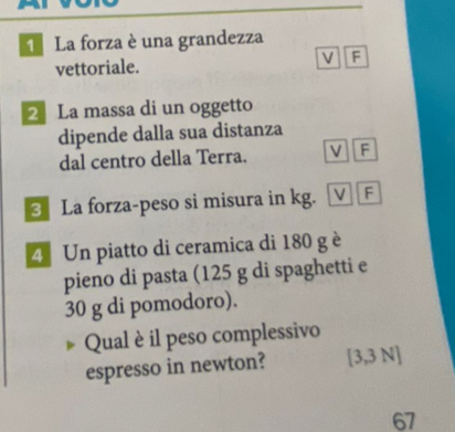 La forza è una grandezza
V F
vettoriale.
2La massa di un oggetto
dipende dalla sua distanza
dal centro della Terra. F
3 La forza-peso si misura in kg. ν F
4 Un piatto di ceramica di 180 g è
pieno di pasta (125 g di spaghetti e
30 g di pomodoro).
Qual è il peso complessivo
espresso in newton? [ 3,3 N ]
67