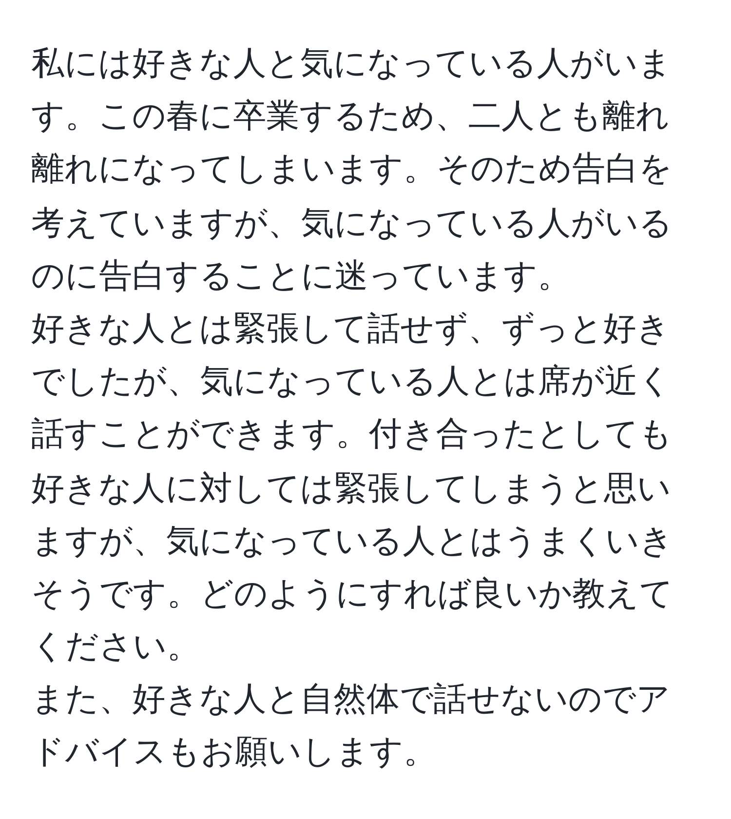 私には好きな人と気になっている人がいます。この春に卒業するため、二人とも離れ離れになってしまいます。そのため告白を考えていますが、気になっている人がいるのに告白することに迷っています。  
好きな人とは緊張して話せず、ずっと好きでしたが、気になっている人とは席が近く話すことができます。付き合ったとしても好きな人に対しては緊張してしまうと思いますが、気になっている人とはうまくいきそうです。どのようにすれば良いか教えてください。  
また、好きな人と自然体で話せないのでアドバイスもお願いします。