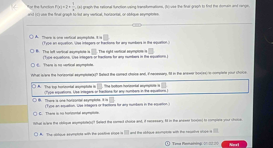 For the function F(x)=2+ 1/x  , (a) graph the rational function using transformations, (b) use the final graph to find the domain and range,
and (c) use the final graph to list any vertical, horizontal, or oblique asymptotes.
A. There is one vertical asymptote. It is □. 
(Type an equation. Use integers or fractions for any numbers in the equation.)
B. The left vertical asymptote is □. The right vertical asymptote is □. 
(Type equations. Use integers or fractions for any numbers in the equations.)
C. There is no vertical asymptote.
What is/are the horizontal asymptote(s)? Select the correct choice and, if necessary, fill in the answer box(es) to complete your choice.
A. The top horizontal asymptote is □. The bottom horizontal asymptote is □ 
(Type equations. Use integers or fractions for any numbers in the equations.)
B. There is one horizontal asymptote. It is □.
(Type an equation. Use integers or fractions for any numbers in the equation.)
C. There is no horizontal asymptote.
What is/are the oblique asymptote(s)? Select the correct choice and, if necessary, fill in the answer box(es) to complete your choice.
A. The oblique asymptote with the positive slope is □ and the oblique asymptote with the negative slope is □. 
Time Remaining: 01:02:20 Next