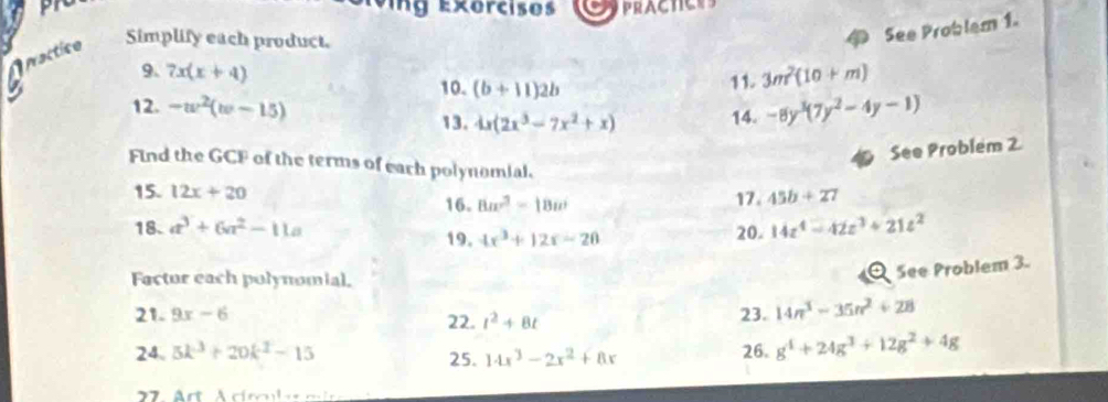 ru ing Exercises PRACTICes 
Aractico Simplify each product. 
See Problem 1. 
9. 7x(x+4) 3m^2(10+m)
10. (b+11)2b
11. 
12. -w^2(w-15) -8y^3(7y^2-4y-1)
13. 4x(2x^3-7x^2+x) 14. 
See Problem 2. 
Find the GCF of the terms of each polynomial. 
15. 12x+20
16. 8a^3-18a^2 17. 45b+27
18. a^3+6a^2-11a 20. 14z^4-42z^3+21z^2
19. 4x^3+12x-20
Factur each polynomial. 
Q See Problem 3 
21. 9x-6 22. t^2+8t 23. 14n^3-35n^2+28
24. 5k^3+20k^2-15 25. 14x^3-2x^2+8x 26. g^4+24g^3+12g^2+4g