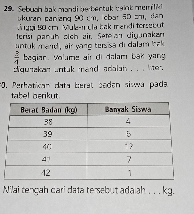 Sebuah bak mandi berbentuk balok memiliki 
ukuran panjang 90 cm, lebar 60 cm, dan 
tinggi 80 cm. Mula-mula bak mandi tersebut 
terisi penuh oleh air. Setelah digunakan 
untuk mandi, air yang tersisa di dalam bak
 3/4  bagian. Volume air di dalam bak yang 
digunakan untuk mandi adalah . . . liter. 
30. Perhatikan data berat badan siswa pada 
tabel berikut. 
Nilai tengah dari data tersebut adalah . . . kg.