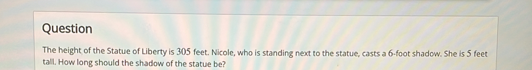 Question
The height of the Statue of Liberty is 305 feet. Nicole, who is standing next to the statue, casts a 6-foot shadow. She is 5 feet
tall. How long should the shadow of the statue be?