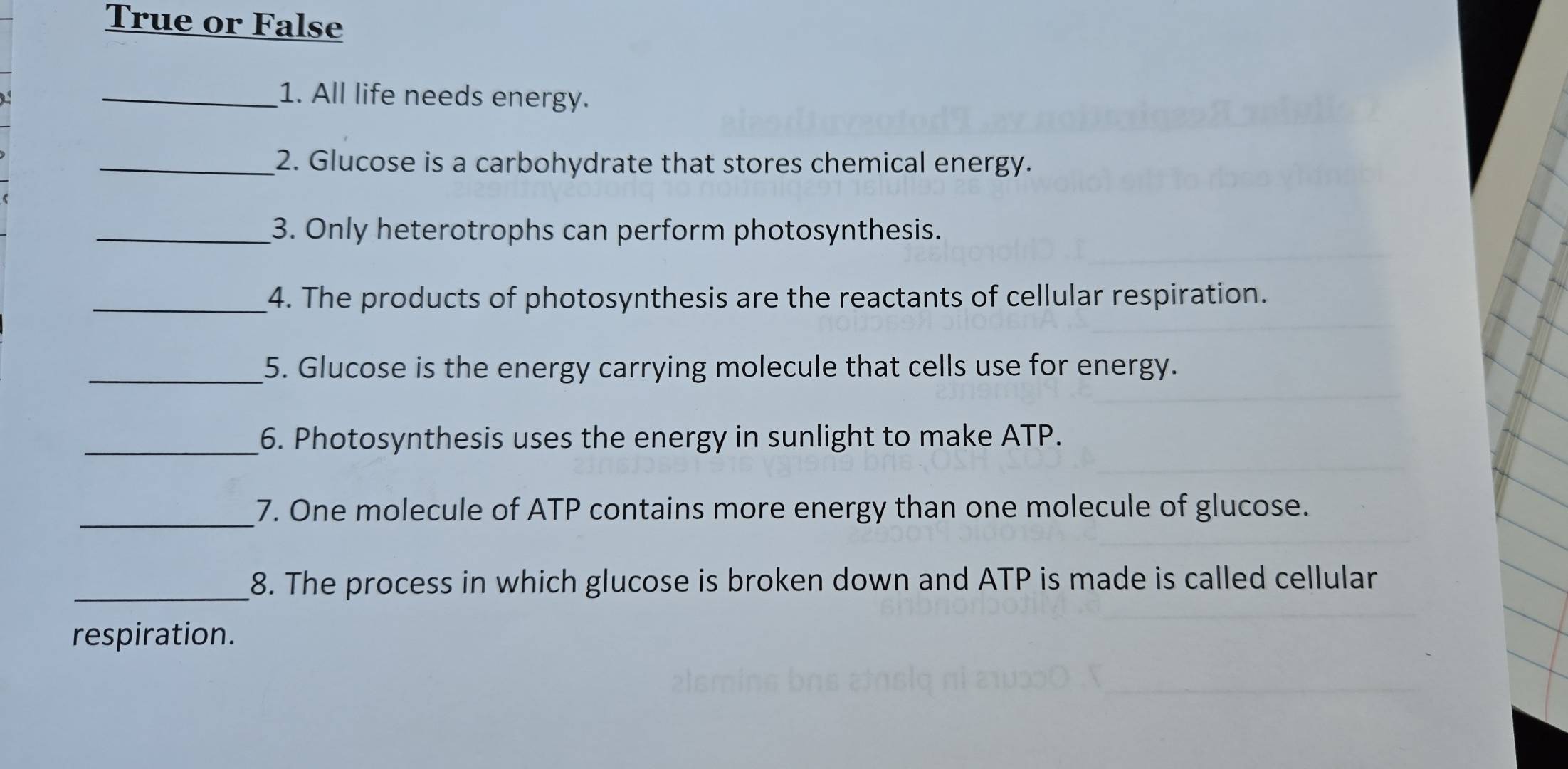 True or False 
_1. All life needs energy. 
_2. Glucose is a carbohydrate that stores chemical energy. 
_3. Only heterotrophs can perform photosynthesis. 
_4. The products of photosynthesis are the reactants of cellular respiration. 
_5. Glucose is the energy carrying molecule that cells use for energy. 
_6. Photosynthesis uses the energy in sunlight to make ATP. 
_7. One molecule of ATP contains more energy than one molecule of glucose. 
_8. The process in which glucose is broken down and ATP is made is called cellular 
respiration.