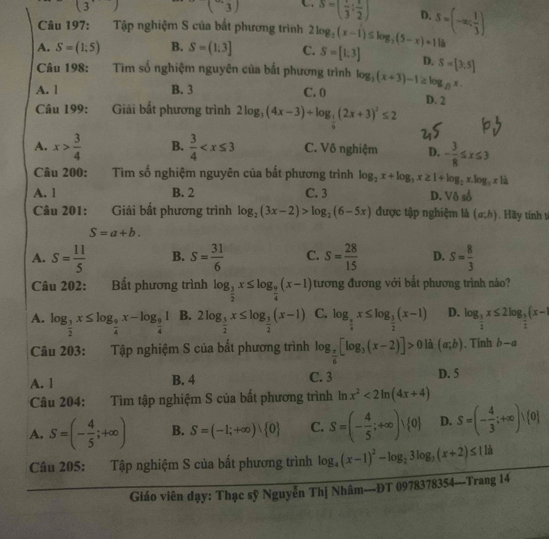 (3)
(3endpmatrix
C. S=(frac 3:frac 2)
D. S=(-∈fty ; 1/3 )
Câu 197: Tập nghiệm S của bất phương trình
A. S=(1;5) B. S=(1;3] C. 2log _2(x-1)≤ log _2(5-x)+1 là
S=[1;3]
D. S=[3,5]
Câu 198: Tìm số nghiệm nguyên của bắt phương trình log _2(x+3)-1≥ log _sqrt(7)x.
A. 1 B. 3 C. 0 D. 2
Câu 199:  Giải bất phương trình 2log _3(4x-3)+log _ 1/9 (2x+3)^2≤ 2
B.
A. x> 3/4   3/4  C. Vô nghiệm D. - 3/8 ≤ x≤ 3
Câu 200: :Tìm số nghiệm nguyên của bất phương trình log _2x+log _3x≥ 1+log _2x.log _3x là
A. 1 B. 2 C. 3
D. Vhat oshat o
Câu 201: Giải bất phương trình log _2(3x-2)>log _2(6-5x) được tập nghiệm là (a;b). Hãy tính t
S=a+b.
D.
A. S= 11/5  S= 31/6  S= 28/15  S= 8/3 
B.
C.
Câu 202: Bất phương trình log _ 3/2 x≤ log _ 9/4 (x-1) tương đương với bất phương trình nào?
A. log _ 3/2 x≤ log _ 9/4 x-log _ 9/4 1 B. 2log _ 3/2 x≤ log _ 3/2 (x-1) C. log _ 9/4 x≤ log _ 3/2 (x-1) D. log _ 3/2 x≤ 2log _ 3/2 (x-1
Câu 203: Tập nghiệm S của bất phương trình log _ π /6 [log _3(x-2)]>0 là (a;b). Tính b-a
A. 1 B. 4 C. 3
D. 5
Câu 204: Tìm tập nghiệm S của bất phương trình ln x^2<2ln (4x+4)
A. S=(- 4/5 ;+∈fty ) B. S=(-1;+∈fty )| 0 C. S=(- 4/5 ;+∈fty )vee  0 D. S=(- 4/3 ;+∈fty )vee  0
Câu 205: Tập nghiệm S của bất phương trình log _4(x-1)^2-log _23log _3(x+2)≤ 11a
Giáo viên dạy: Thạc sỹ Nguyễn Thị Nhâm---ĐT 09 7837 8354---Trang 14