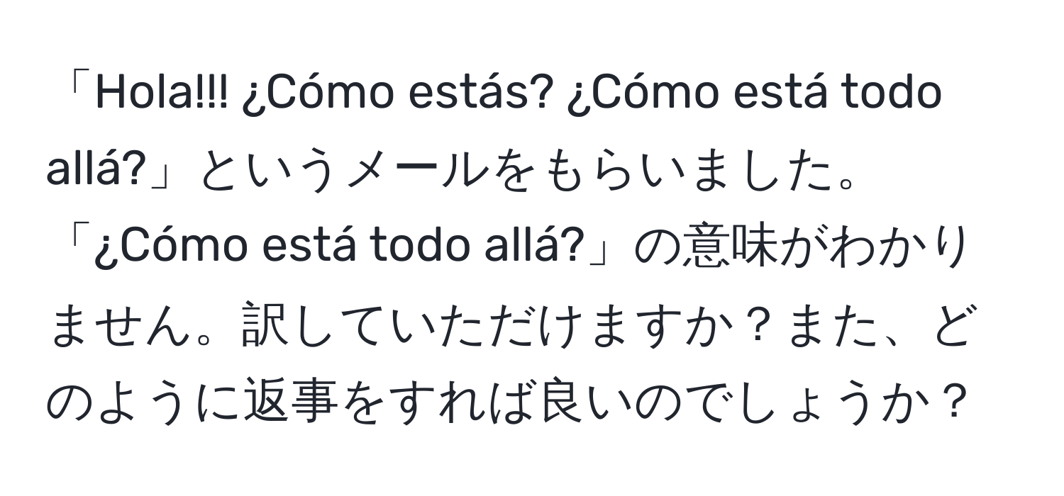 「Hola!!! ¿Cómo estás? ¿Cómo está todo allá?」というメールをもらいました。「¿Cómo está todo allá?」の意味がわかりません。訳していただけますか？また、どのように返事をすれば良いのでしょうか？