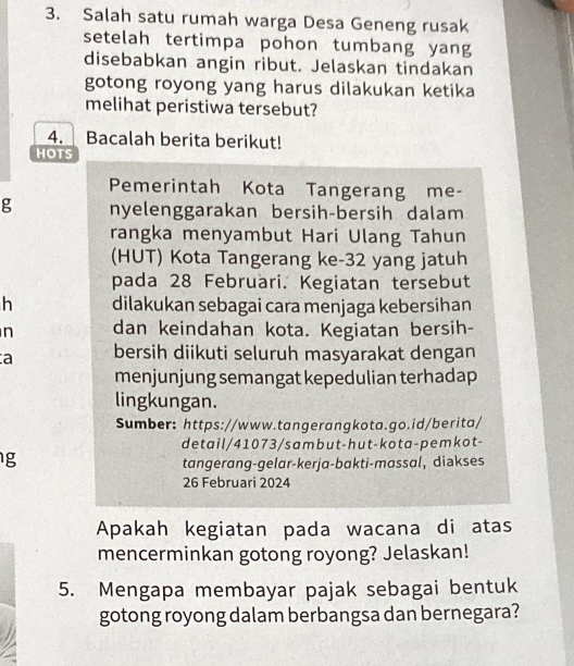 Salah satu rumah warga Desa Geneng rusak 
setelah tertimpa pohon tumbang yang 
disebabkan angin ribut. Jelaskan tindakan 
gotong royong yang harus dilakukan ketika 
melihat peristiwa tersebut? 
4. Bacalah berita berikut! 
HOTS 
Pemerintah Kota Tangerang me- 
g nyelenggarakan bersih-bersih dalam 
rangka menyambut Hari Ulang Tahun 
(HUT) Kota Tangerang ke -32 yang jatuh 
pada 28 Februari. Kegiatan tersebut 
h dilakukan sebagai cara menjaga kebersihan 
n dan keindahan kota. Kegiatan bersih- 
a bersih diikuti seluruh masyarakat dengan 
menjunjung semangat kepedulian terhadap 
lingkungan. 
Sumber: https://www.tangerangkota.go.id/berita/ 
detail/41073/sambut-hut-kota-pemkot- 
g 
tangerang-gelar-kerja-bakti-massal, diakses 
26 Februari 2024 
Apakah kegiatan pada wacana di atas 
mencerminkan gotong royong? Jelaskan! 
5. Mengapa membayar pajak sebagai bentuk 
gotong royong dalam berbangsa dan bernegara?