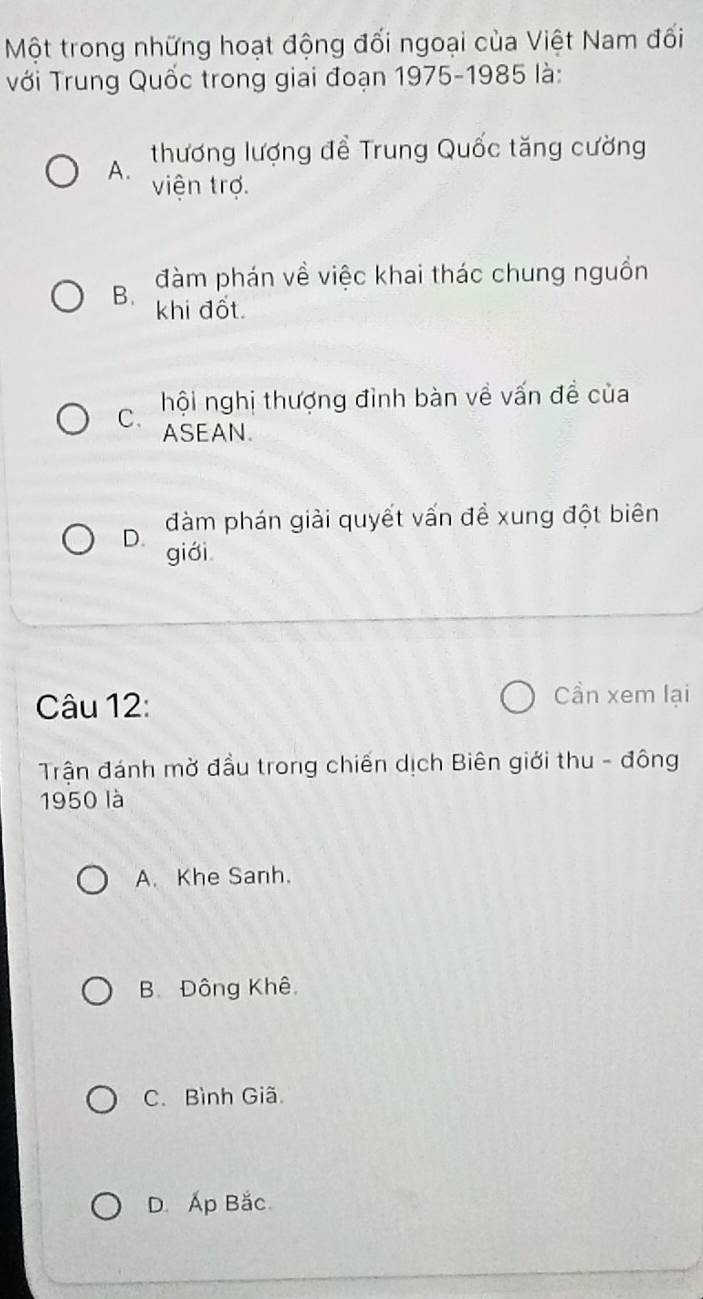 Một trong những hoạt động đối ngoại của Việt Nam đối
Với Trung Quốc trong giai đoạn 1975-1985 là:
thương lượng để Trung Quốc tăng cường
A. viện trợ.
đàm phán về việc khai thác chung nguồn
B. khi đốt.
C. hội nghị thượng đình bàn về vấn đề của
ASEAN.
D. đàm phán giải quyết vấn đề xung đột biên
giới
Câu 12:
Cần xem lại
Trận đánh mờ đầu trong chiến dịch Biên giới thu - đông
1950 là
A. Khe Sanh.
B. Đông Khê.
C. Bình Giã
D. Ấp Bắc.