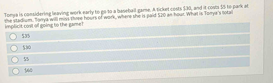 Tonya is considering leaving work early to go to a baseball game. A ticket costs $30, and it costs $5 to park at
the stadium. Tonya will miss three hours of work, where she is paid $20 an hour. What is Tonya's total
implicit cost of going to the game?
$35
$30
$5
$60