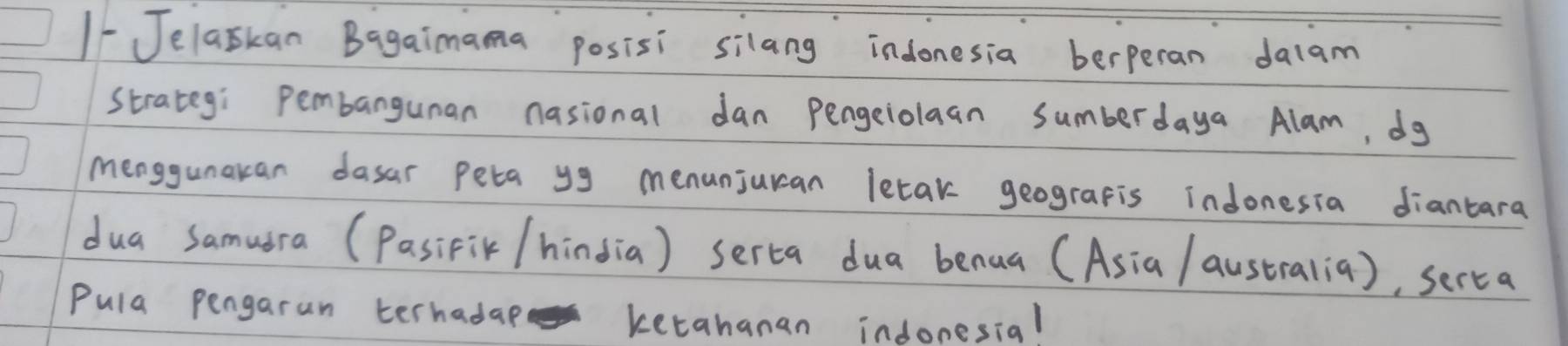 1-Jelaskan Bagaimama posisi silang indonesia berperan dalam 
strategi pembangunan nasional dan pengeiolaan sumberdaya Alam, dg 
Menggunakan dasar peta yg menunjuran letak geograpis indonesia diantara 
dua samudra (Pasifik /hindia) serca dua benua (Asia / australia), serca 
Pula pengarun terhadap ketahanan indonesial