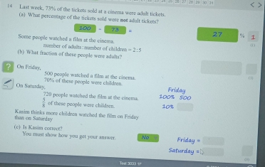 28 29 30 34 < >
14 Last week, 73% of the tickets sold at a cinema were adult tickets.
(a) What percentage of the tickets sold were not adult tickets?
100-73=
27 % 1
Some people watched a film at the cinems.
(1 )
number of adults : number of children =2:5
(b) What fraction of these people were adults?
? On Friday, 500 people watched a film at the cinema.
(1)
On Saturday, 70% of these people were children
Friday
720 people watched the film at the cinema. 100% 500
 5/8  of these people were children.
than on Saturday Kasim thinks more children watched the film on Friday 10% □  
(c) Is Kasim corroct? You must show how you get your answer. No =□
Friday
Saturday =1sqrt()
(20
Tese 2033 1F