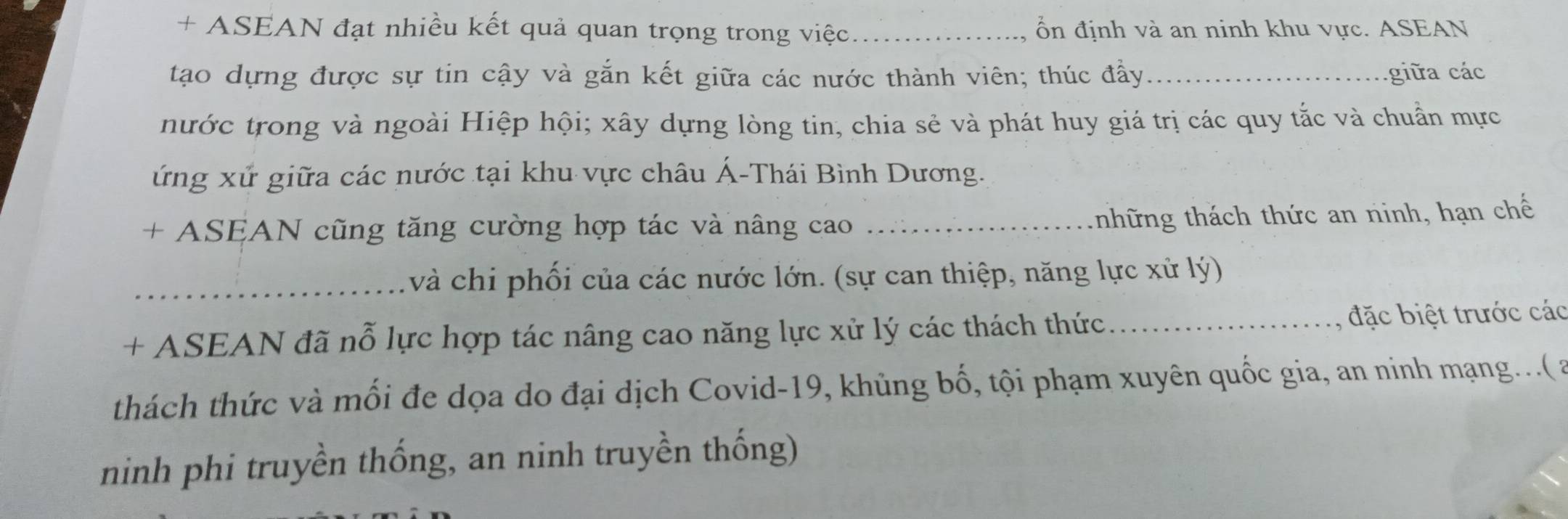 + ASEAN đạt nhiều kết quả quan trọng trong việc ổn định và an ninh khu vực. ASEAN 
tạo dựng được sự tin cậy và gắn kết giữa các nước thành viên; thúc đầy i a các 
nước trong và ngoài Hiệp hội; xây dựng lòng tin, chia sẻ và phát huy giá trị các quy tắc và chuẩn mực 
ứng xử giữa các nước tại khu vực châu Á-Thái Bình Dương. 
+ ASEAN cũng tăng cường hợp tác và nâng cao _tnhhững thách thức an ninh, hạn chế 
_và chi phối của các nước lớn. (sự can thiệp, năng lực xử lý) 
+ ASEAN đã nỗ lực hợp tác nâng cao năng lực xử lý các thách thức_ đặ biệt trước các 
thách thức và mối đe dọa do đại dịch Covid-19, khủng bố, tội phạm xuyên quốc gia, an ninh mạng...( a 
ninh phi truyền thống, an ninh truyền thống)