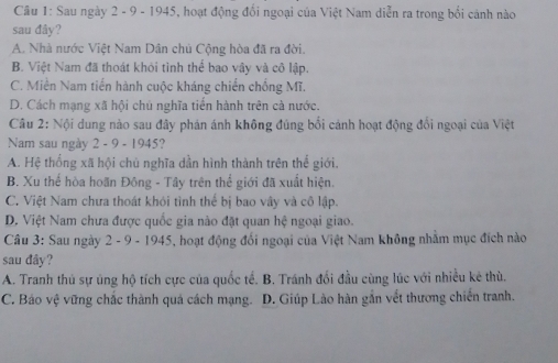 Sau ngày 2 - 9 - 1945, hoạt động đổi ngoại của Việt Nam diễn ra trong bổi cánh nào
sau đây?
A. Nhà nước Việt Nam Dân chủ Cộng hòa đã ra đời.
B. Việt Nam đã thoát khỏi tình thể bao vây và cô lập.
C. Miền Nam tiến hành cuộc kháng chiến chống Mĩ.
D. Cách mạng xã hội chủ nghĩa tiến hành trên cà nước.
Câu 2: Nội dung nào sau đây phản ánh không đúng bối cánh hoạt động đổi ngoại của Việt
Nam sau ngày 2 - 9 - 1945?
A. Hệ thống xã hội chù nghĩa dần hình thành trên thể giới,
B. Xu thể hòa hoãn Đông - Tây trên thể giới đã xuất hiện.
C. Việt Nam chưa thoát khói tình thế bị bao vây và cô lập.
D. Việt Nam chưa được quốc gia nào đặt quan hệ ngoại giao.
Câu 3: Sau ngày 2 - 9 - 1945, hoạt động đối ngoại của Việt Nam không nhằm mục đích nào
sau dây?
A. Tranh thủ sự úng hộ tích cực của quốc tế. B. Tránh đối đầu cùng lúc với nhiều kẻ thù.
C. Báo vệ vững chắc thành quả cách mạng. D. Giúp Lào hàn gần vết thương chiến tranh.