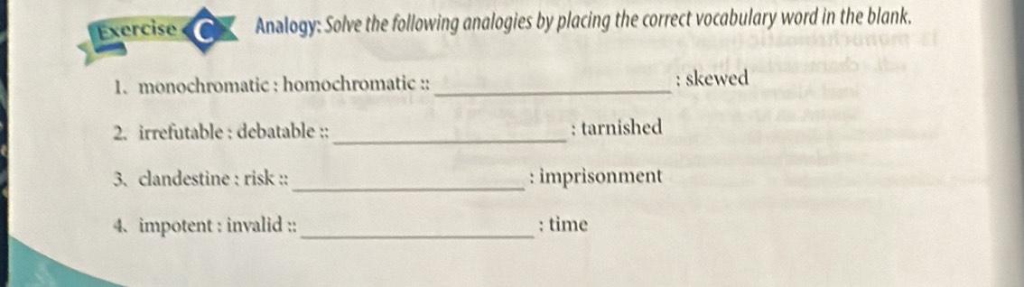 Exercise Analogy: Solve the following analogies by placing the correct vocabulary word in the blank. 
1. monochromatic : homochromatic :: _: skewed 
2. irrefutable : debatable :: _: tarnished 
_ 
3. clandestine : risk :: : imprisonment 
4. impotent : invalid :: _: time